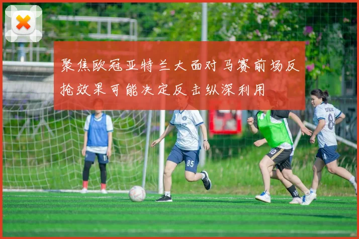 聚焦欧冠亚特兰大面对马赛前场反抢效果可能决定反击纵深利用