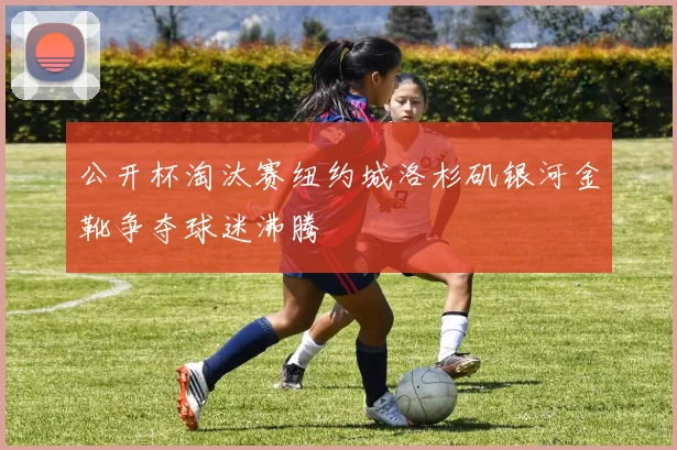 公开杯淘汰赛纽约城洛杉矶银河金靴争夺球迷沸腾