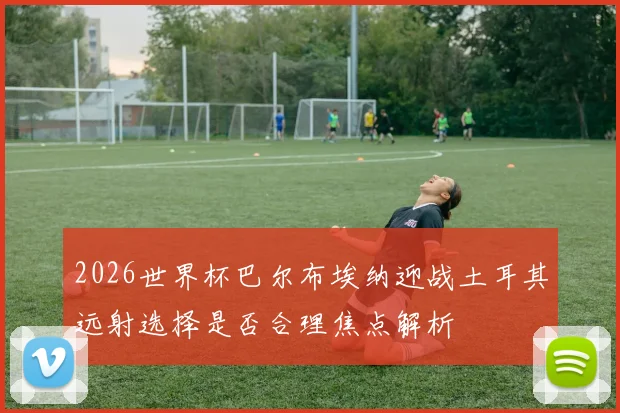 2026世界杯巴尔布埃纳迎战土耳其远射选择是否合理焦点解析