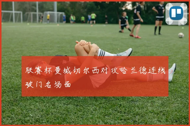 联赛杯曼城切尔西对攻哈兰德连线破门名场面