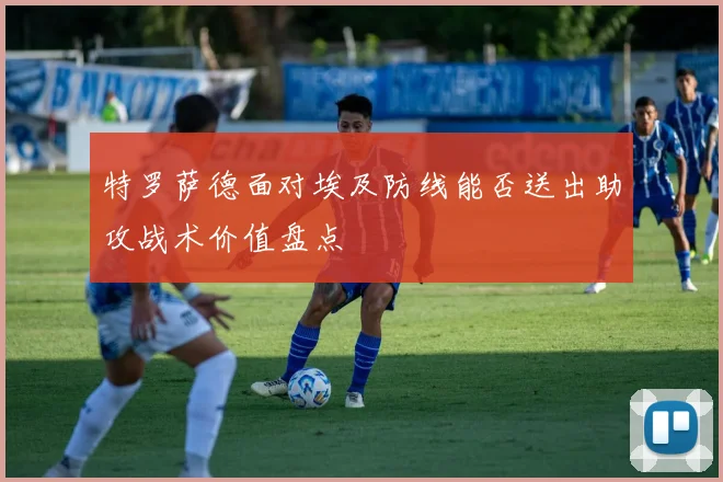 特罗萨德面对埃及防线能否送出助攻战术价值盘点