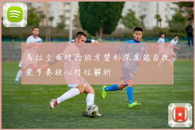 乌拉圭面对西班牙替补深度能否改变节奏核心对位解析