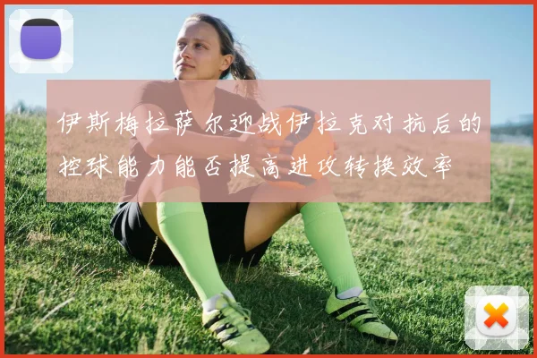 伊斯梅拉萨尔迎战伊拉克对抗后的控球能力能否提高进攻转换效率