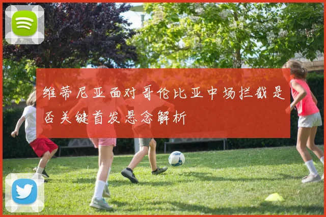 维蒂尼亚面对哥伦比亚中场拦截是否关键首发悬念解析