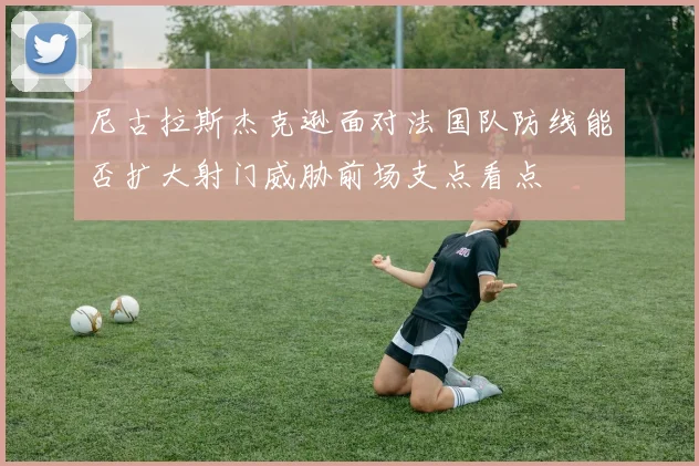 尼古拉斯杰克逊面对法国队防线能否扩大射门威胁前场支点看点
