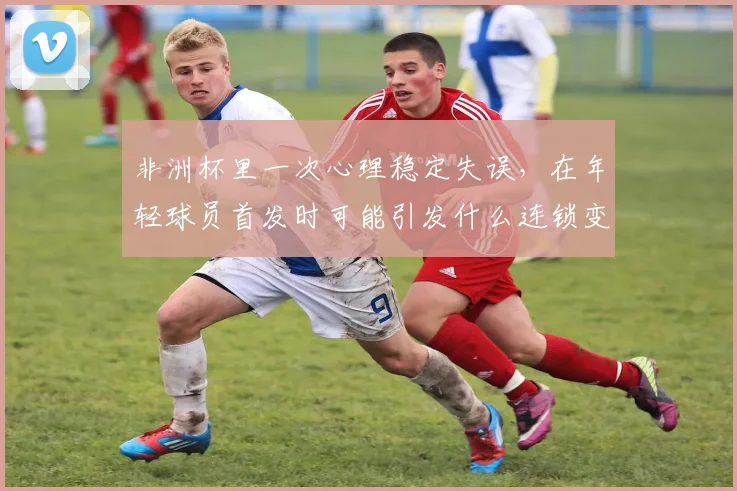 非洲杯里一次心理稳定失误，在年轻球员首发时可能引发什么连锁变化