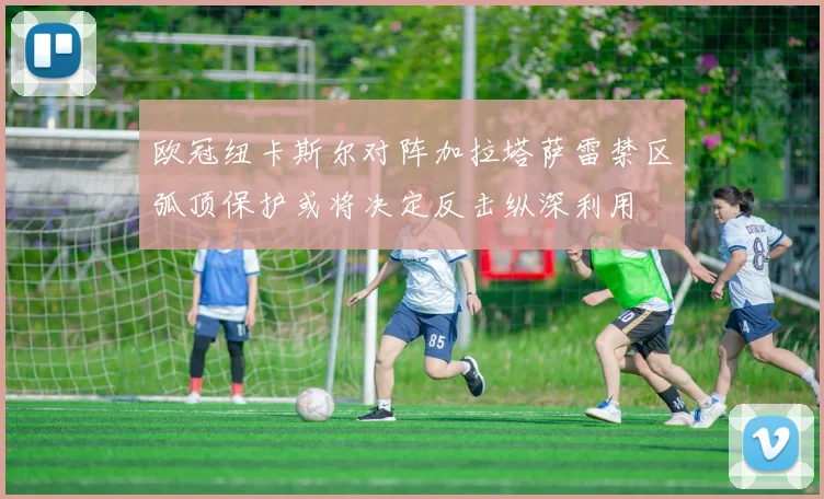 欧冠纽卡斯尔对阵加拉塔萨雷禁区弧顶保护或将决定反击纵深利用