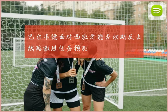 巴尔韦德面对西班牙能否切断反击线路推进任务预测