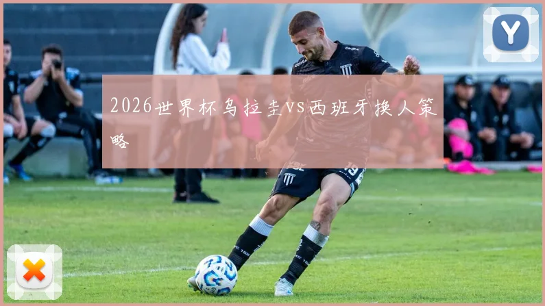 2026世界杯乌拉圭vs西班牙换人策略