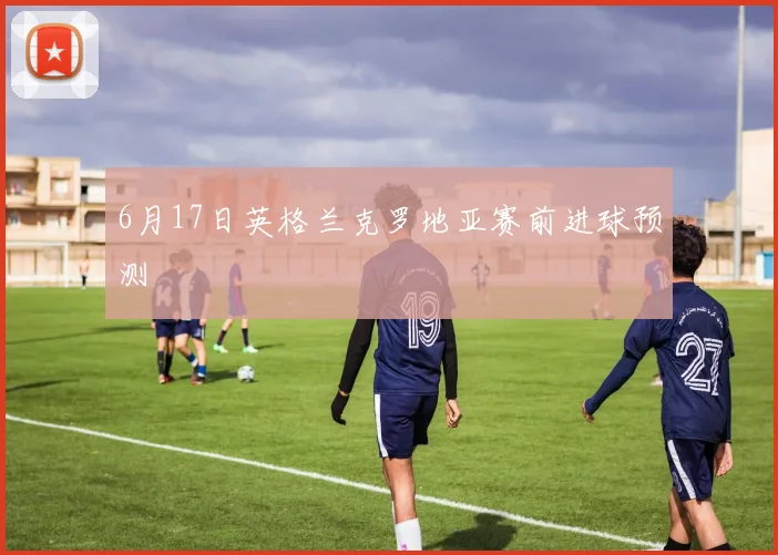 6月17日英格兰克罗地亚赛前进球预测