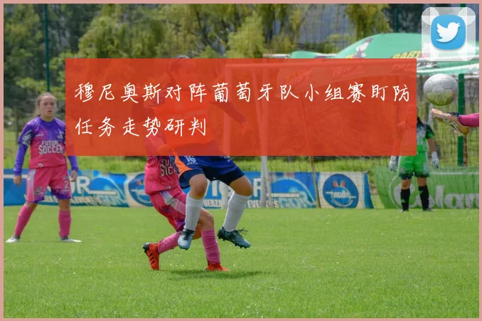 穆尼奥斯对阵葡萄牙队小组赛盯防任务走势研判