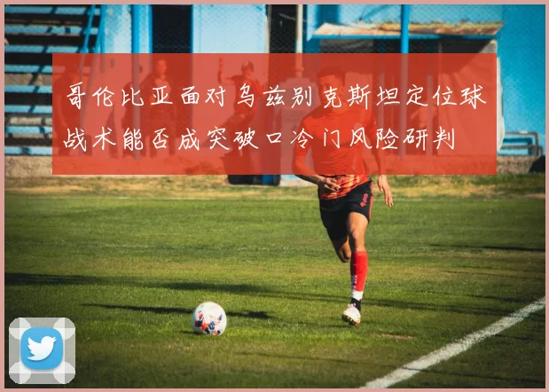哥伦比亚面对乌兹别克斯坦定位球战术能否成突破口冷门风险研判