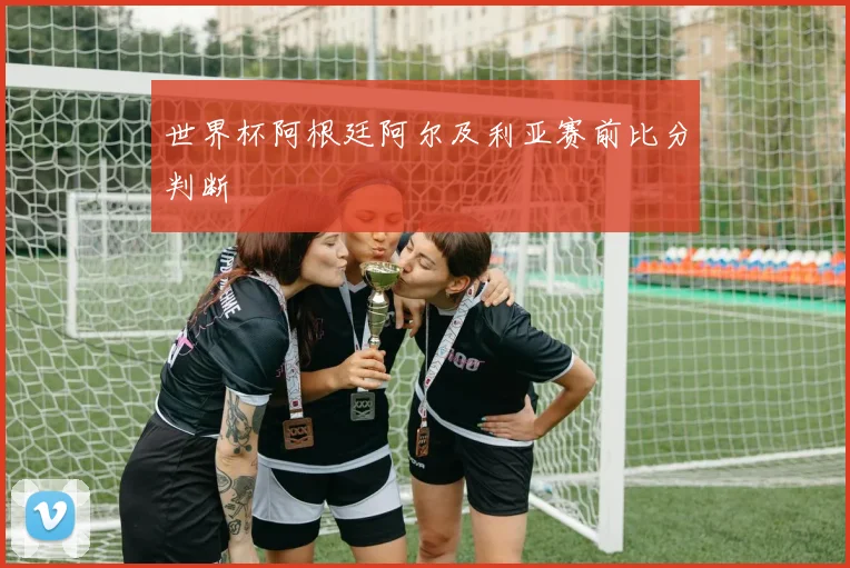 世界杯阿根廷阿尔及利亚赛前比分判断