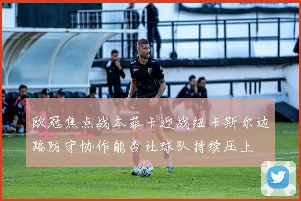 欧冠焦点战本菲卡迎战纽卡斯尔边路防守协作能否让球队持续压上