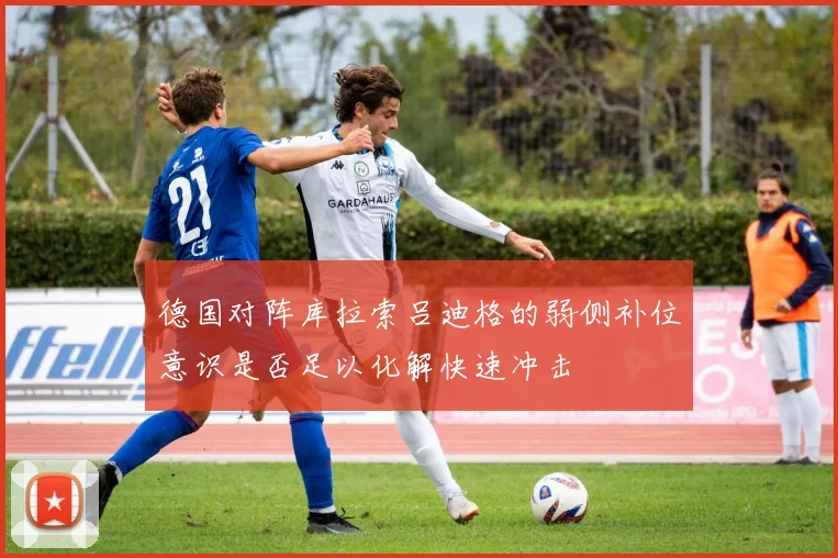 德国对阵库拉索吕迪格的弱侧补位意识是否足以化解快速冲击