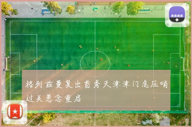格列兹曼复出首秀天津津门虎压哨过关悬念重启