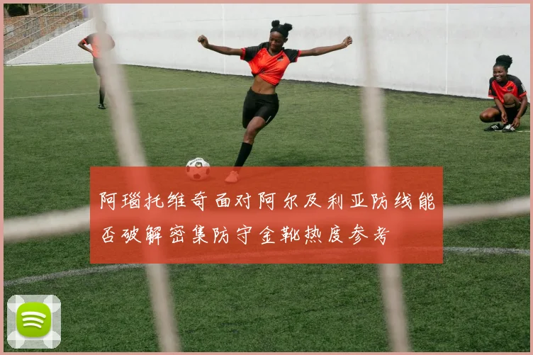 阿瑙托维奇面对阿尔及利亚防线能否破解密集防守金靴热度参考