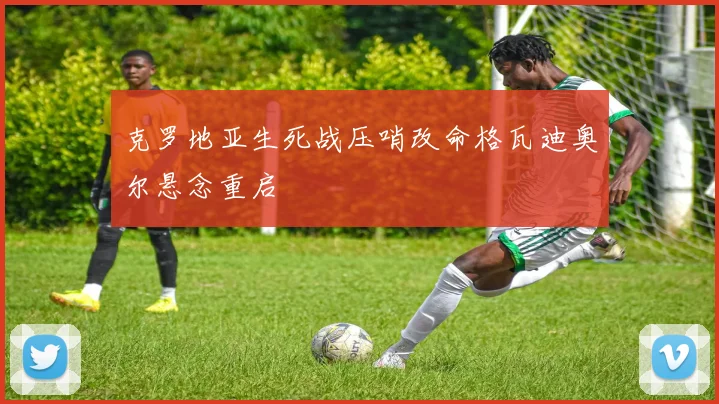 克罗地亚生死战压哨改命格瓦迪奥尔悬念重启