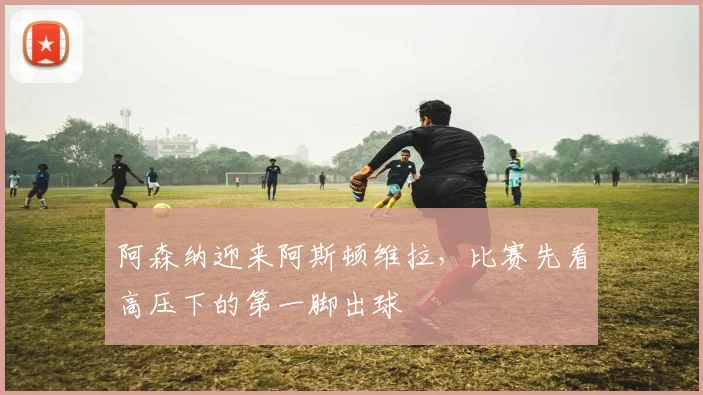 阿森纳迎来阿斯顿维拉，比赛先看高压下的第一脚出球