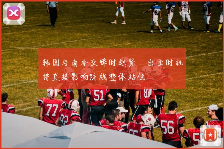 韩国与南非交锋时赵贤祐出击时机将直接影响防线整体站位