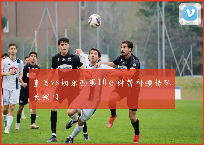 皇马vs切尔西第10分钟替补横传队长破门