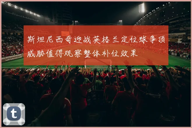 斯坦尼西奇迎战英格兰定位球争顶威胁值得观察整体补位效果